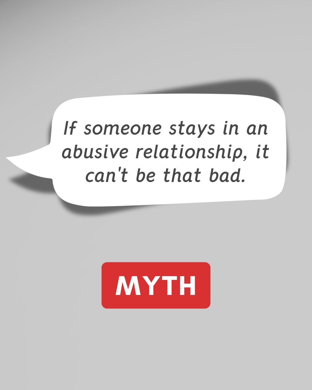 MYTH: If someone stays in an abusive relationship, it can&rsquo;t be that bad.
 
FACT: Leaving an abusive relationship is often the most dangerous time for a survivor.
 
Family violence is about power and control. The reasons someone may stay are oft