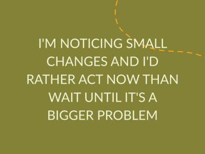 i'm noticing small changes and i'd rather act now than wait until it's a bigger problem