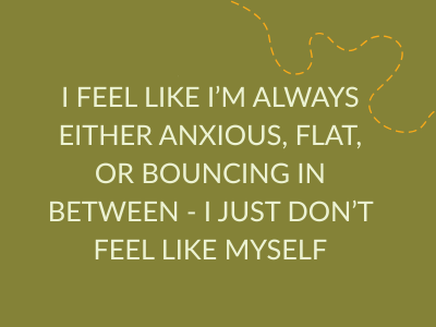 i feel like i'm always either anxious, flat, or bouncing in between - i just don't feel like myself