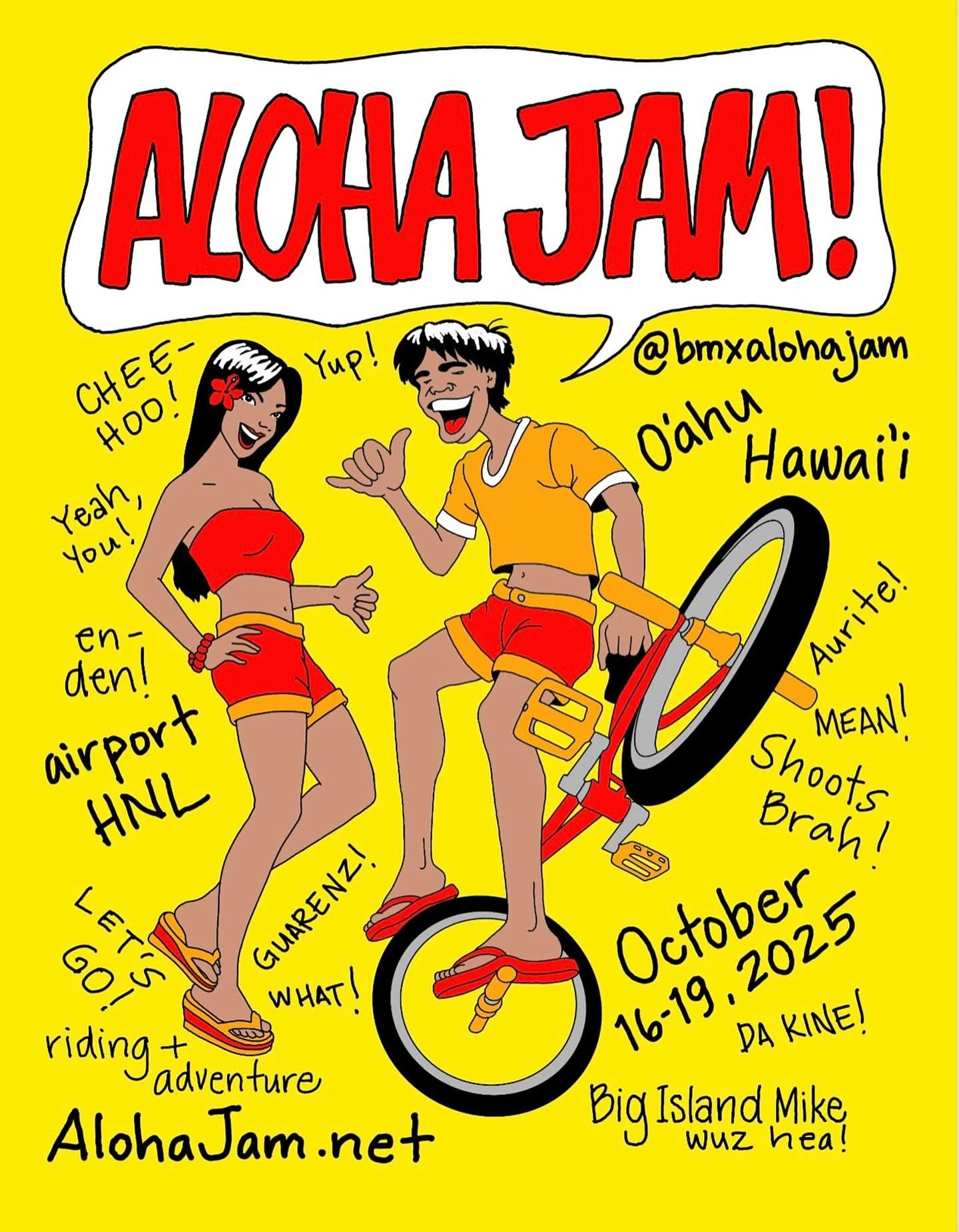 Eh Howzit Sistas &amp; Braddahz! Aloha Jam is October 16 - 19, 2025! Chee-hoo! 🤙 Bring your bike, board shorts, and slippahz cuz it&rsquo;s gonna be anotha epic Island BMX adventure. Garintee! 
🌞 🏝️ 🌊 🚲 ⛵️ 
-
Airport &gt; HNL
Hotels &gt; Waikiki