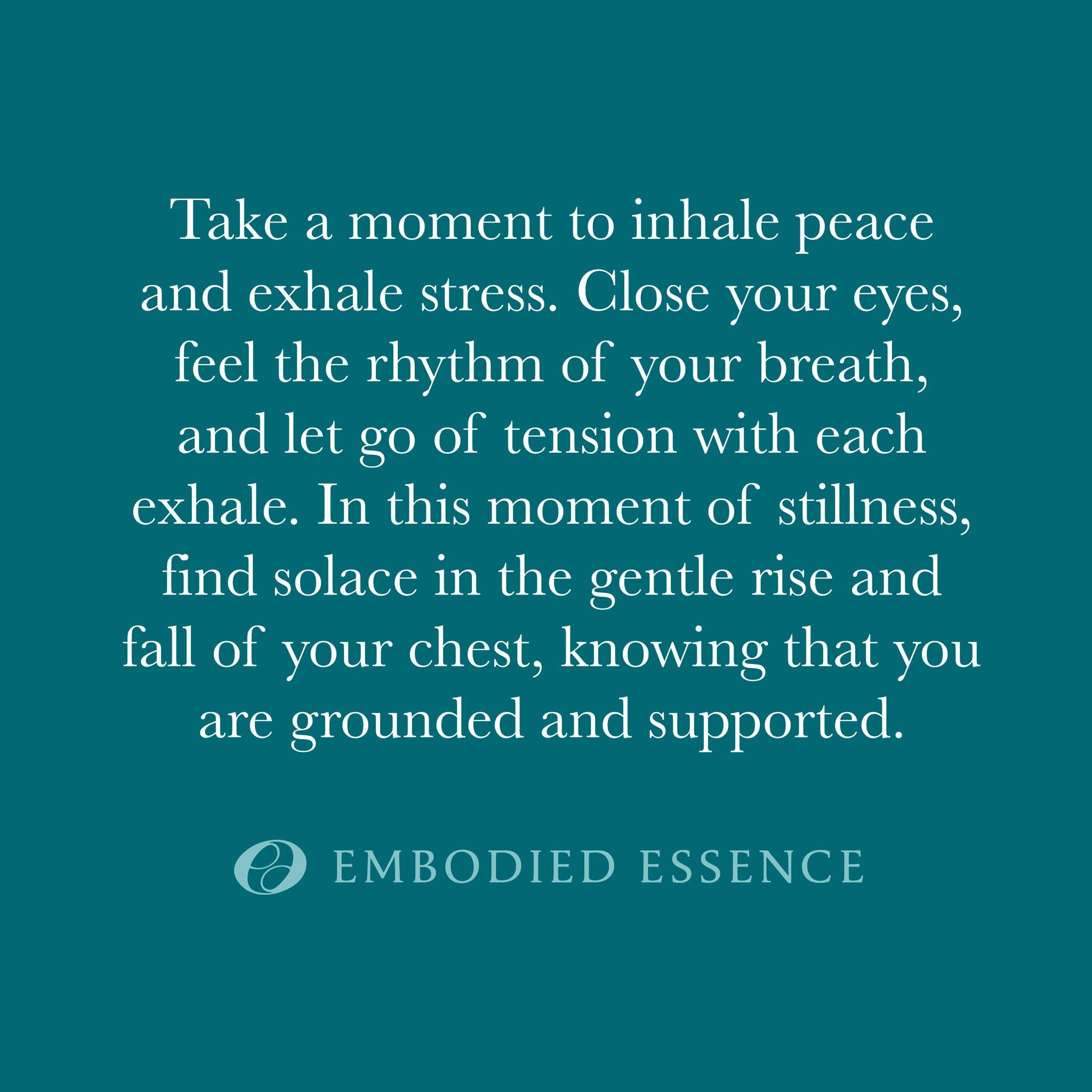 Take a moment to inhale peace and exhale stress. Close your eyes, feel the rhythm of your breath, and let go of tension with each exhale. In this moment of stillness, find solace in the gentle rise and fall of your chest, knowing that you are grounde