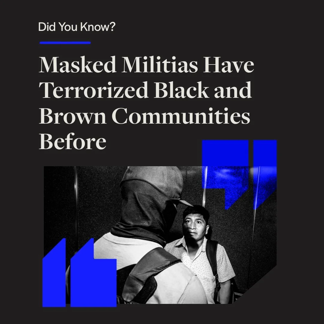 Did You Know? Masked Militias Have Terrorized Black and Brown Communities Before

The Trump Administration has mandated 3,000 immigrant arrests per day, with Democratic states like California, Illinois, New York, and Minnesota seeing a surge in ICE p