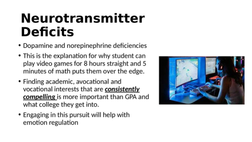 Slide describing neurotransmitter deficits. Dopamine & norepinephrine deficiencies explain why kids can play hours of video games but struggle with 5 minutes of math. Finding consistently compelling interests is key in engaging emotion regulation.