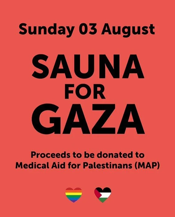 SAUNA FOR GAZA
Sunday 3rd August 

We&rsquo;re joining forces with sauna spaces across the UK in support of Sauna for Gaza - a collective day of warmth, care and community, raising funds for Medical Aid for Palestinians (MAP).

On Sunday 3rd August, 