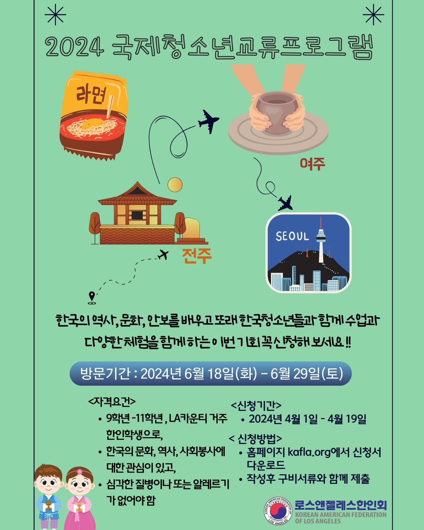 Check out our 2024 Youth Exchange Program. Our program aims to provide 40 Los Angeles high school students a cultural immersion experience in the cities of Yeoju, Jeonju, and Seoul South Korea. 

Please visit kafla.info for the application and more i