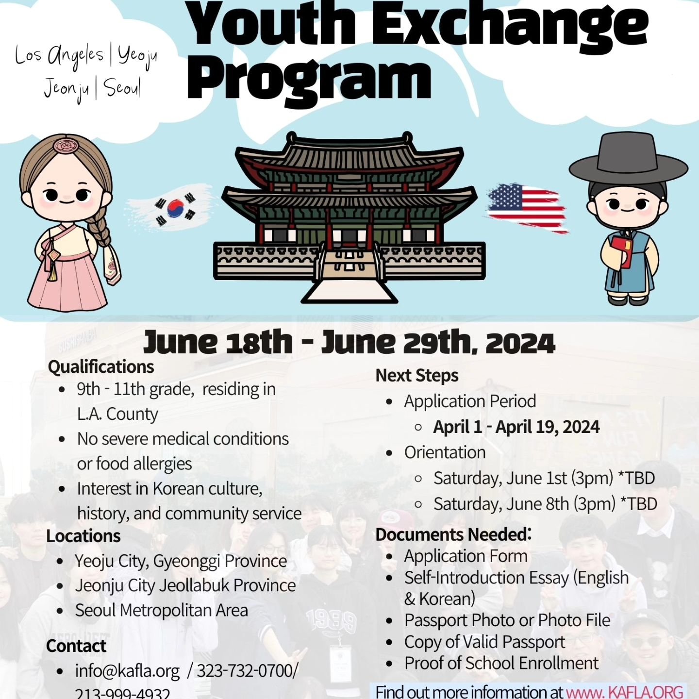Check out our 2024 Youth Exchange Program. Our program aims to provide 40 Los Angeles high school students a cultural immersion experience in the cities of Yeoju, Jeonju, and Seoul, South Korea.

Please visit kafla.info for the application and more i
