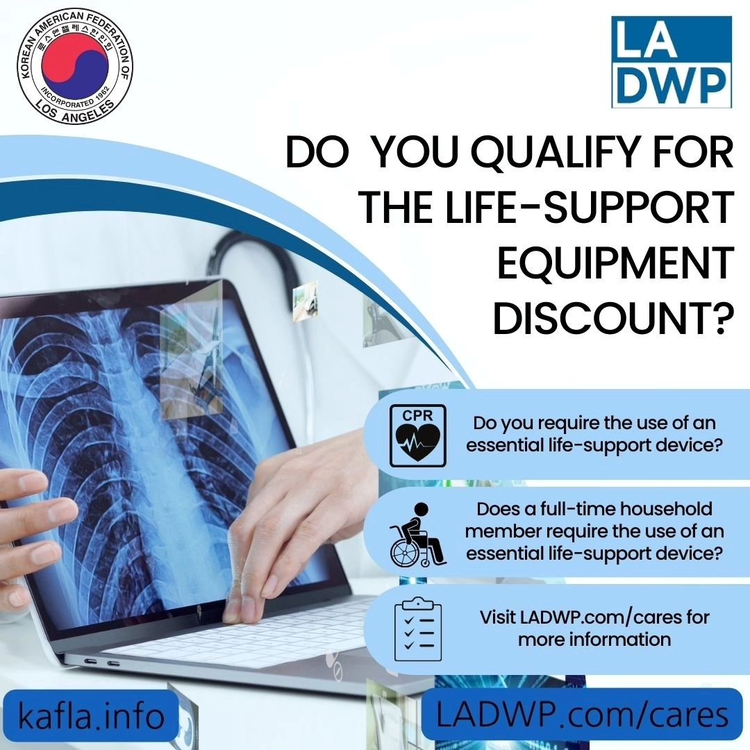Do you require the use of an essential live-support device? You might qualify for the life support equipment discount! Visit ladwp.com/cares for more information and to apply.

필수적인 생명 유지 장치의 사용이 필요한가요? 생명유지 장치 할인 자격이 되실 수도 있습니다. 자격이 될지 알아보세요! 더 많은 정