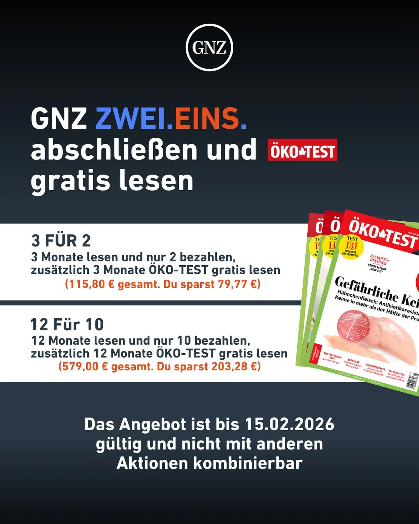 GNZ ZWEI.EINS. sichern und &Ouml;KO-TEST gratis mitnehmen.

Du hast die Wahl:

3 f&uuml;r 2:
&bull; 3 Monate lesen, nur 2 zahlen 
&bull; plus 3 Monate &Ouml;KO-TEST gratis
&bull; 115,80 &euro; gesamt, du sparst 79,77 &euro;

12 f&uuml;r 10:
&bull; 12