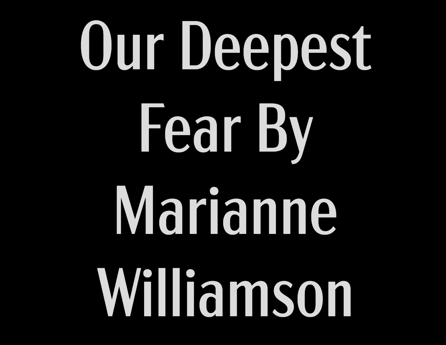      

 
     Our deepest fear is not that we are inadequate. Our deepest fear is that we are powerful beyond measure. It is our light, not our darkness That most frightens us.      We ask ourselves Who am I to be brilliant, gorgeous, talented, fabul