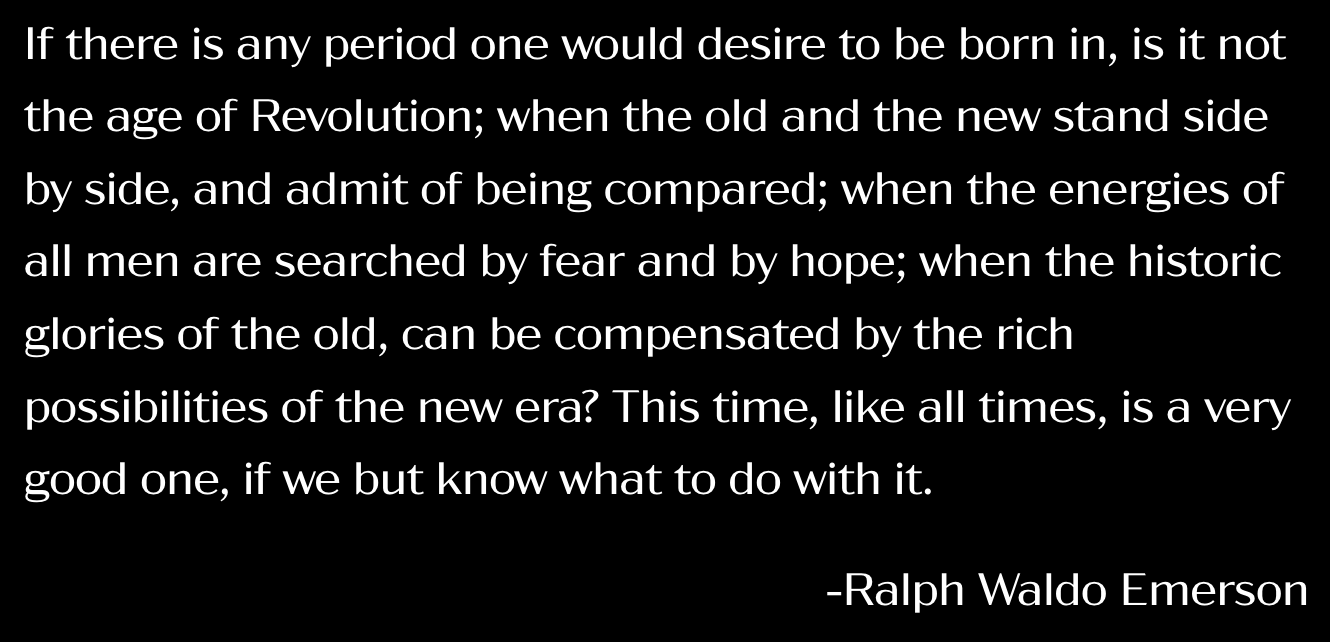      

 
     If there is any period one would desire to be born in, is it not the age of Revolution; when the old and the new stand side by side, and admit of being compared; when the energies of all men are searched by fear and by hope; when the hi
