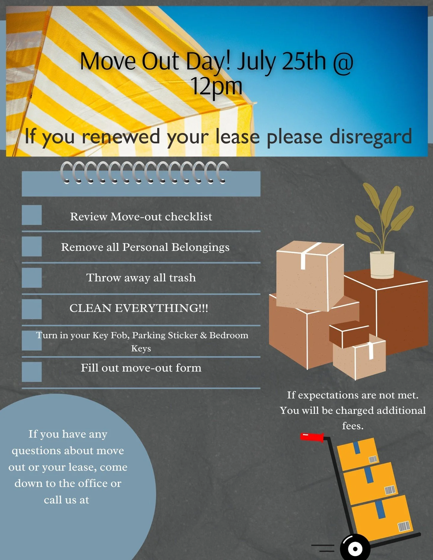 📦 Mark your calendars&mdash;Move Out Day is scheduled for July 25th at noon! Make sure to:

- Gather all your personal items
- Dispose of any trash
- Return your key card, parking pass, and room keys
- SCRUB EVERYTHING THOROUGHLY!!!
- Complete the d
