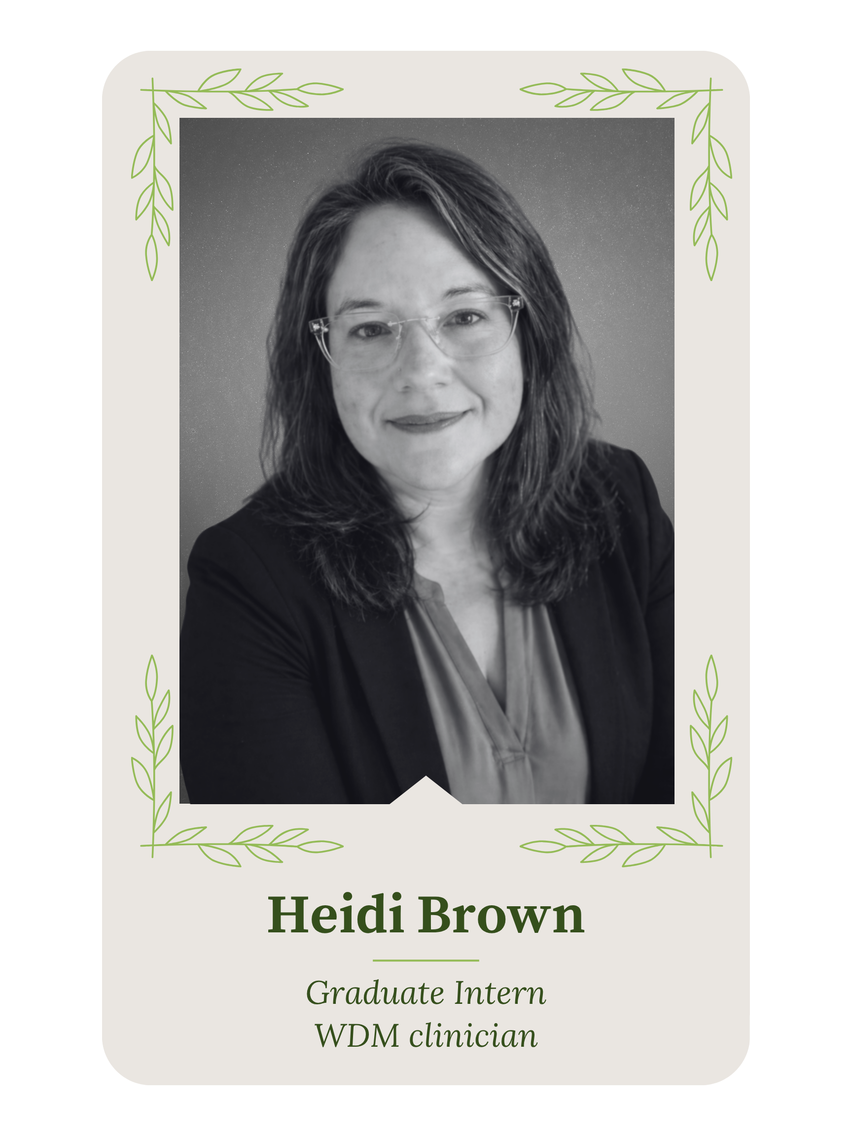 A black and white photo of a woman with long wavy hair and glasses, smiling, framed with a decorative border of green leaves. The text on the frame reads, "Heidi Brown, Graduate Intern, WDM Clinician."