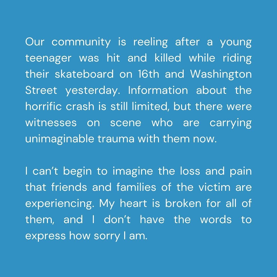 Our community is reeling after a young teenager was hit and killed while riding their skateboard on 16th and Washington Street yesterday.

Information about the horrific crash is still limited, but there were witnesses on scene who are carrying unima