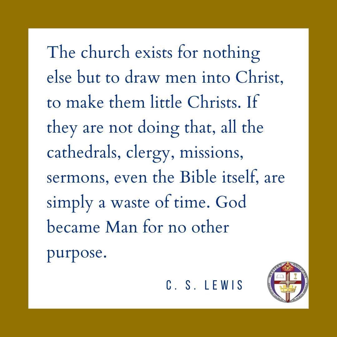 The church exists for nothing else but to draw men into Christ, to make them little Christs. If they are not doing that, all the cathedrals, clergy, missions, sermons, even the Bible itself, are simply a waste of time. God became Man for no other pur