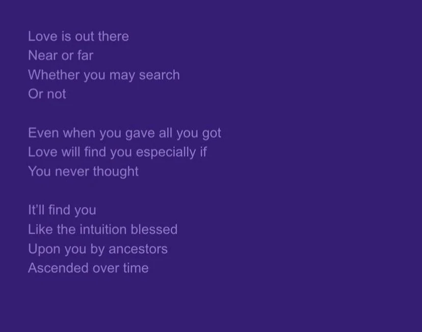 Text written on a purple background. The text reads: "Love is out there, near or far, whether you may search or not. Even when you gave all you got, love will find you, especially if you never thought. It'll find you like the intuition blessed upon you by ancestors, ascended over time."