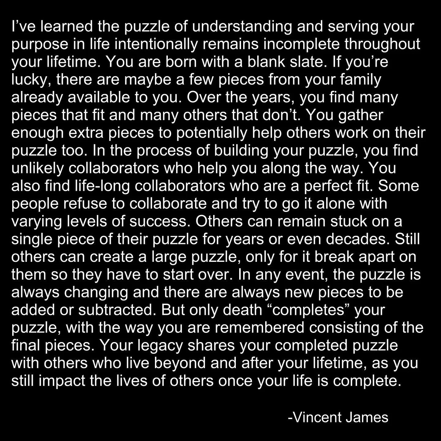 Your life puzzle is the ultimate puzzle that you are meant to enjoy, be challenged by, and accept a sense of peace and contentment from, even though it will never end in your own lifetime 🧩 
#writing #puzzle #quotes #author #wisdom #motivation #pos