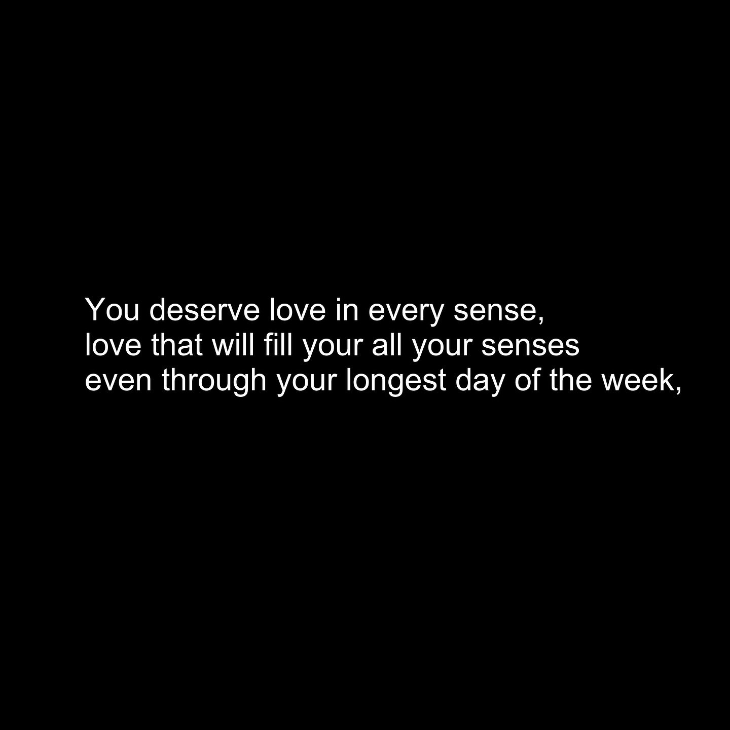 Full poem:
You deserve love in every sense, 
love that will fill your all your senses 
even through your longest day of the week, 
You deserve the love you see 
when my eyes meet yours 
as the alarm awakens us, 
closing our eyes to rest them 
just