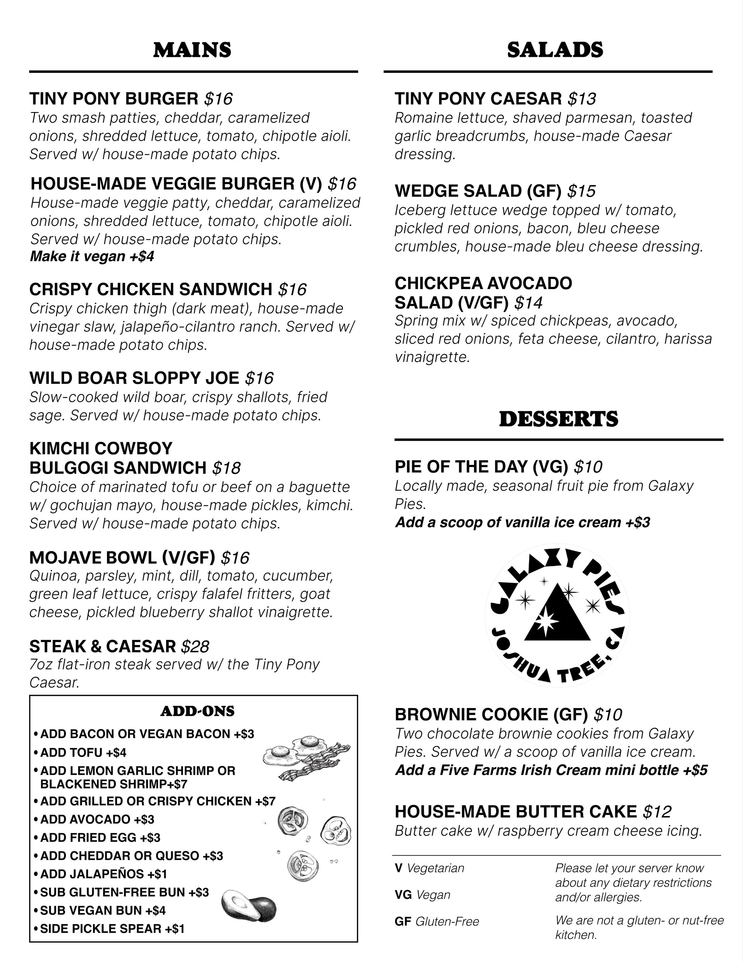 Mains: Tiny Pony Burger, with house chips $16
House-Made Veggie Burger, chips $16
Crispy Chicken Sandwich, with chips $16
Wild Boar Sloppy Joe, with chips $16
Kimchi Cowboy Bulgogi Sandwich, with chips $18
Mojave Bowl, with quinoa, fresh herbs, crisp