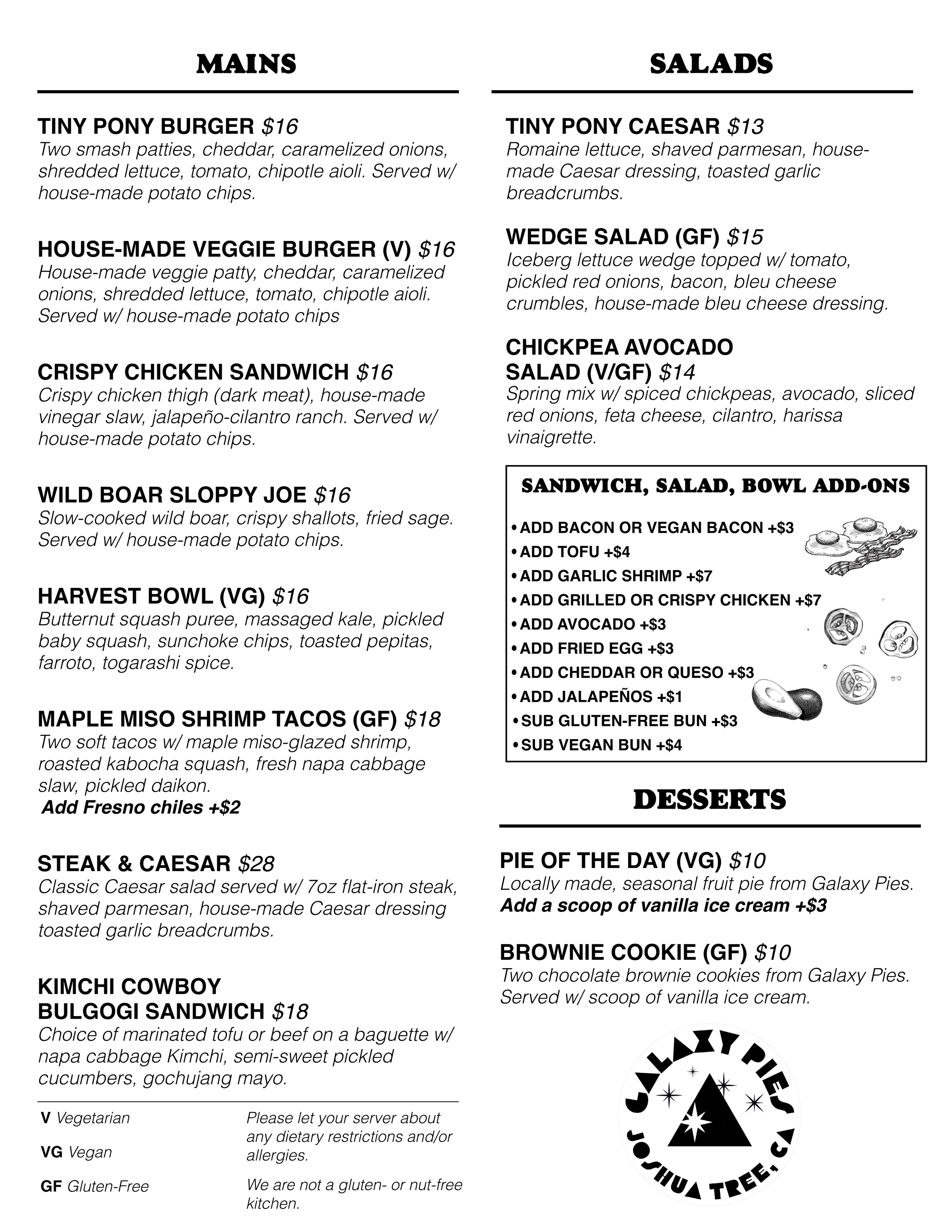 Mains: Tiny Pony Burger $18
House-Made Veggie Burger $16
Crispy Chicken Sandwich $16
Wild Boar Sloppy Joe $16
Harvest Bowl w/ Butternut Squash, Massaged Kale, Farro Risotto (Vegan) $16
Maple Miso Shrimp Tacos (GF) $18
Steak & Caesar $28
Kimchi Cowboy