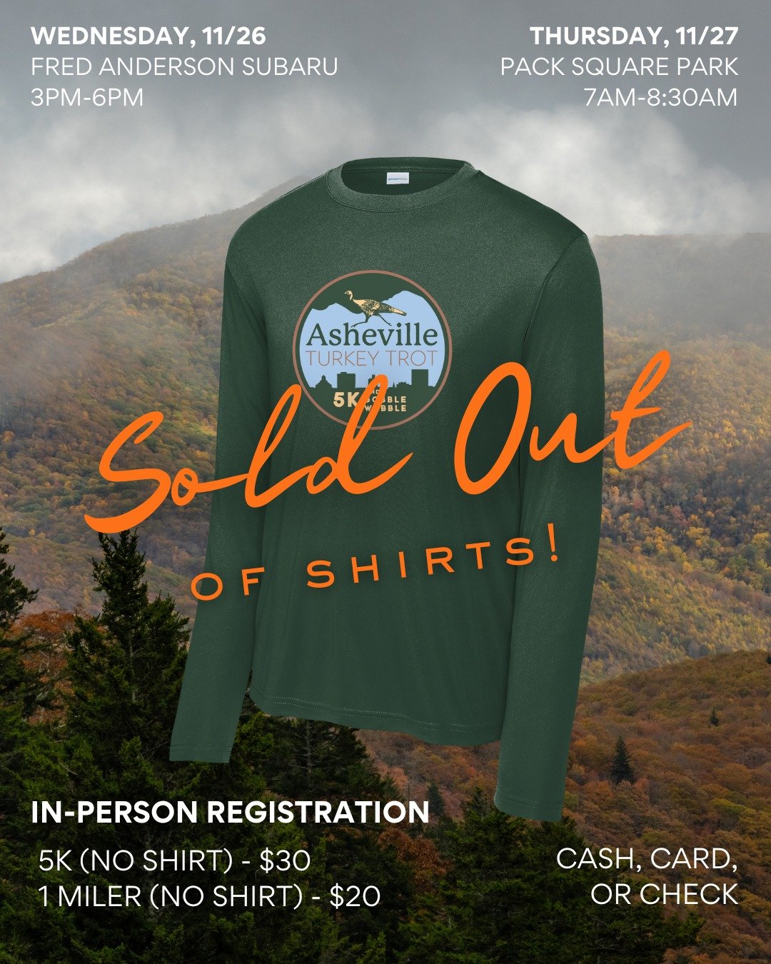 Thank you for helping us sell out of shirts! You can still register in-person for the &quot;no shirt&quot; price:

5k: $30
1 miler: $20

Wednesday, November 26 | 3pm - 6pm
Fred Anderson Subaru

Thursday, November 27 | 7am - 8:30am
Pack Square Park

S