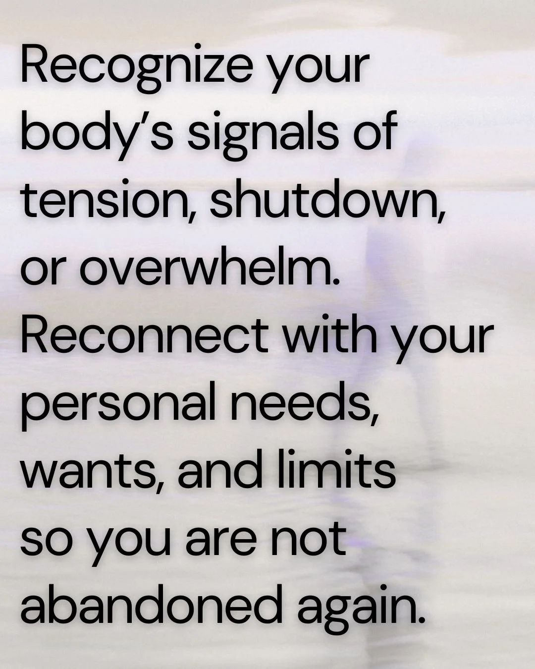 Faded image of beach with words Recognize your body’s signals of tension, shutdown,  or overwhelm. Reconnect with your personal needs, wants, and limits  so you are not abandoned again.