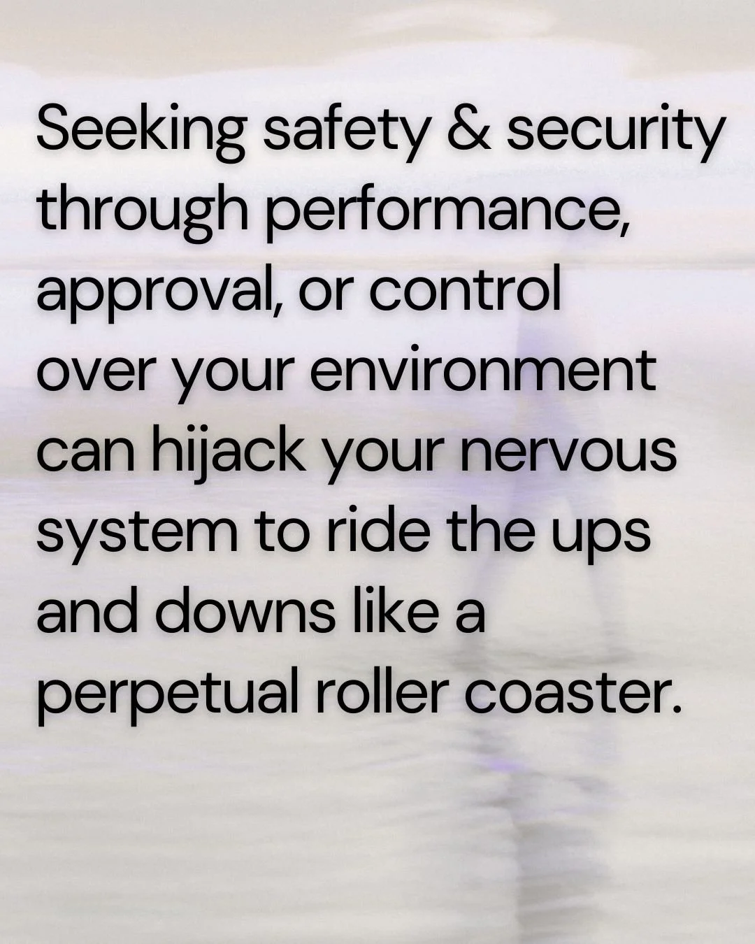 Faded image of the beach with the words Seeking safety & security through performance,  approval, or control  over your environment  can hijack your nervous system to ride the ups and downs like a perpetual roller coaster.