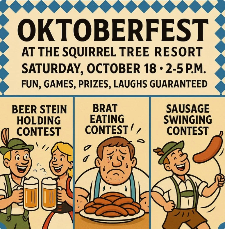 🍺 Oktoberfest at The Squirrel Tree Resort! 🍺

We&rsquo;re kicking off some truly Bavarian shenanigans &mdash; hilarious games like Sausage Swinging (Wurstschwingen &mdash; yes, it&rsquo;s a real thing!), a Brat-Eating Contest, and the ultimate test