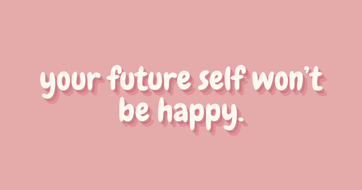 your future self won’t be happy.