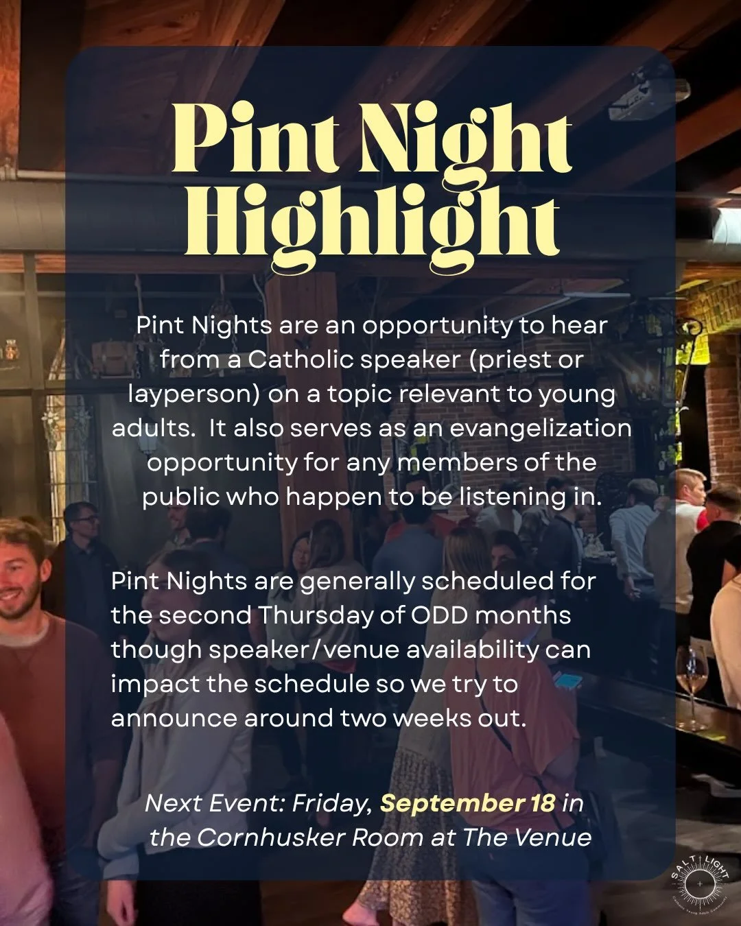 Salt + Light&rsquo;s Pint Night is an opportunity for young adults to gather together, grab a drink, and hear from a Catholic speaker on a variety of topics from theological to life skills. 

Generally held on the second Thursday of ODD months at a l