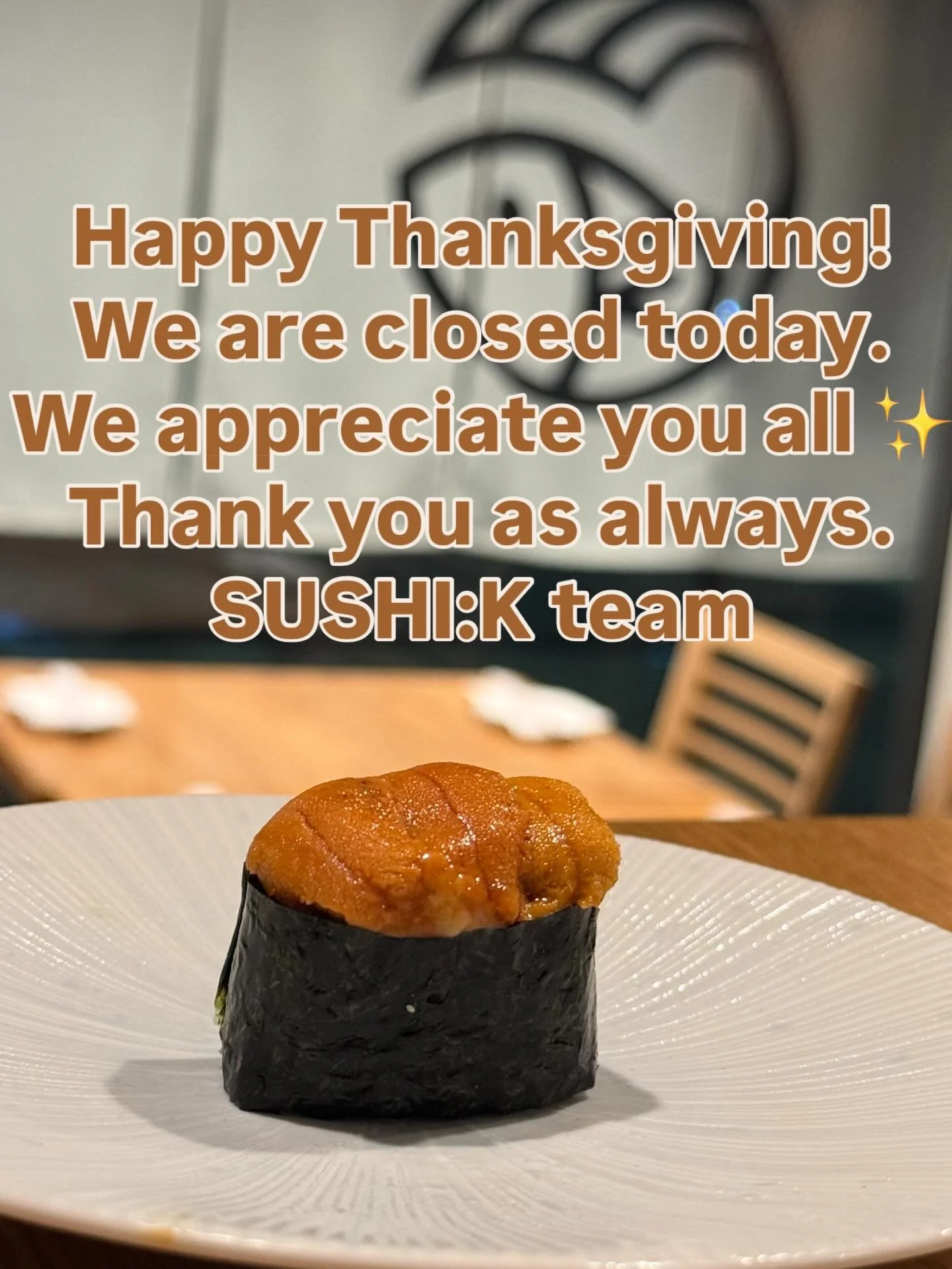 Happy Thanksgiving!
We&rsquo;re closed today, but we want to take a moment to say how grateful we are for all of you.
Thank you as always for supporting SUSHI:K.
We&rsquo;ll be back open on 11/28. 
We&rsquo;d love to see you then! ✨