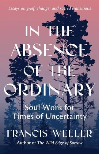 Book cover: In the Absence of the Ordinary: Soul Work for Times of Uncertainty--Essays on grief, change, and sacred transitions by Francis Weller