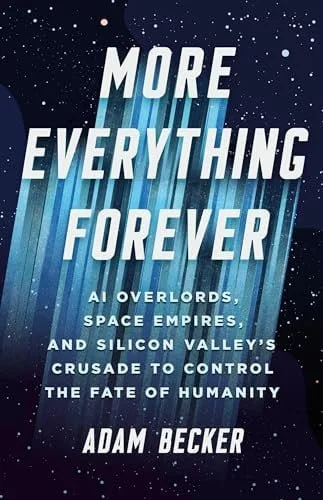 Book cover: More Everything Forever: AI Overlords, Space Empires, and Silicon Valley's Crusade to Control the Fate of Humanity by Adam Becker