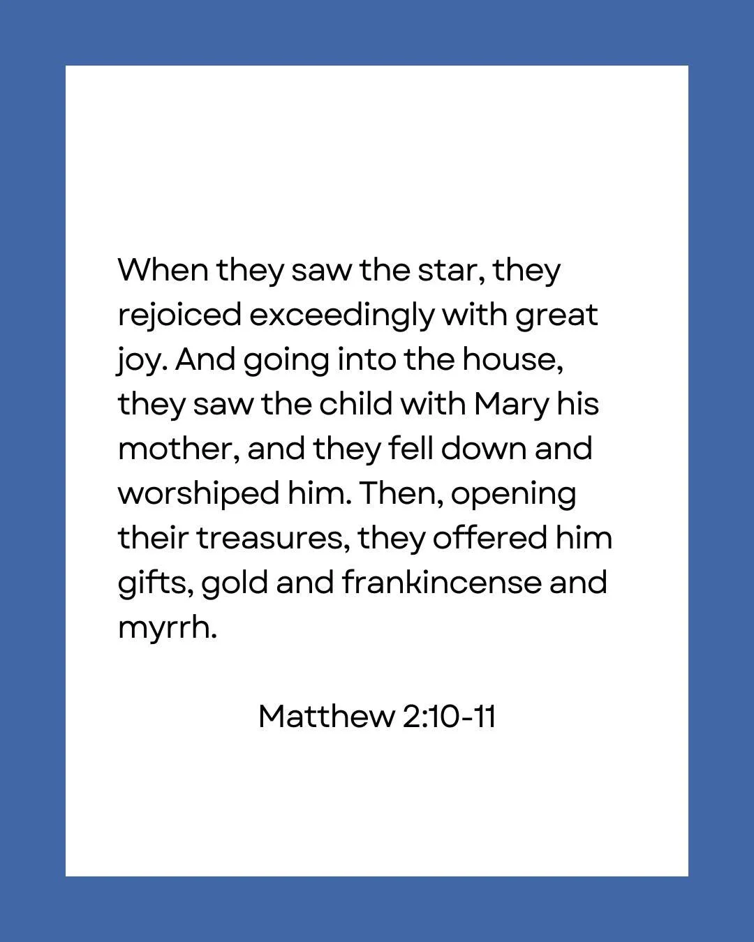 When they saw the star, they rejoiced exceedingly with great joy. And going into the house, they saw the child with Mary his mother, and they fell down and worshiped him. Then, opening their treasures, they offered him gifts, gold and frankincense an