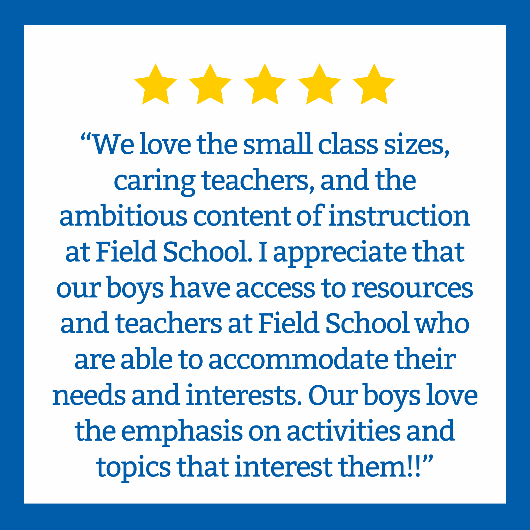 A quote with five gold stars above it on a white background with a blue border, expressing love for small class sizes, caring teachers, and engaging instruction at Field School.