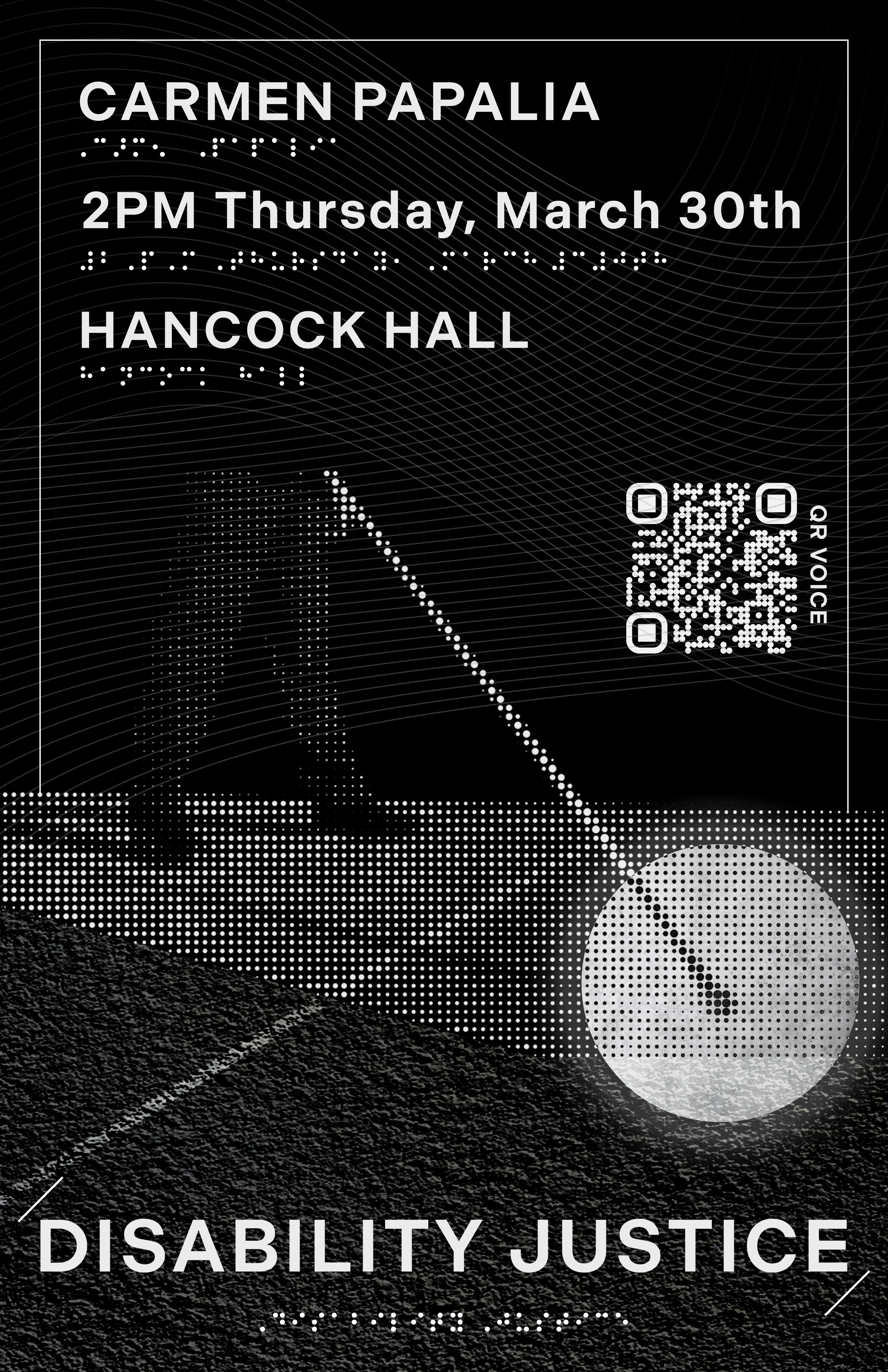 Poster by Chris Kwon. ID: Black poster with white text and white braille in portrait orientation reads "Carmen Papalia. 2PM Thursday, March 30th. Hancock Hall. Disability Justice."