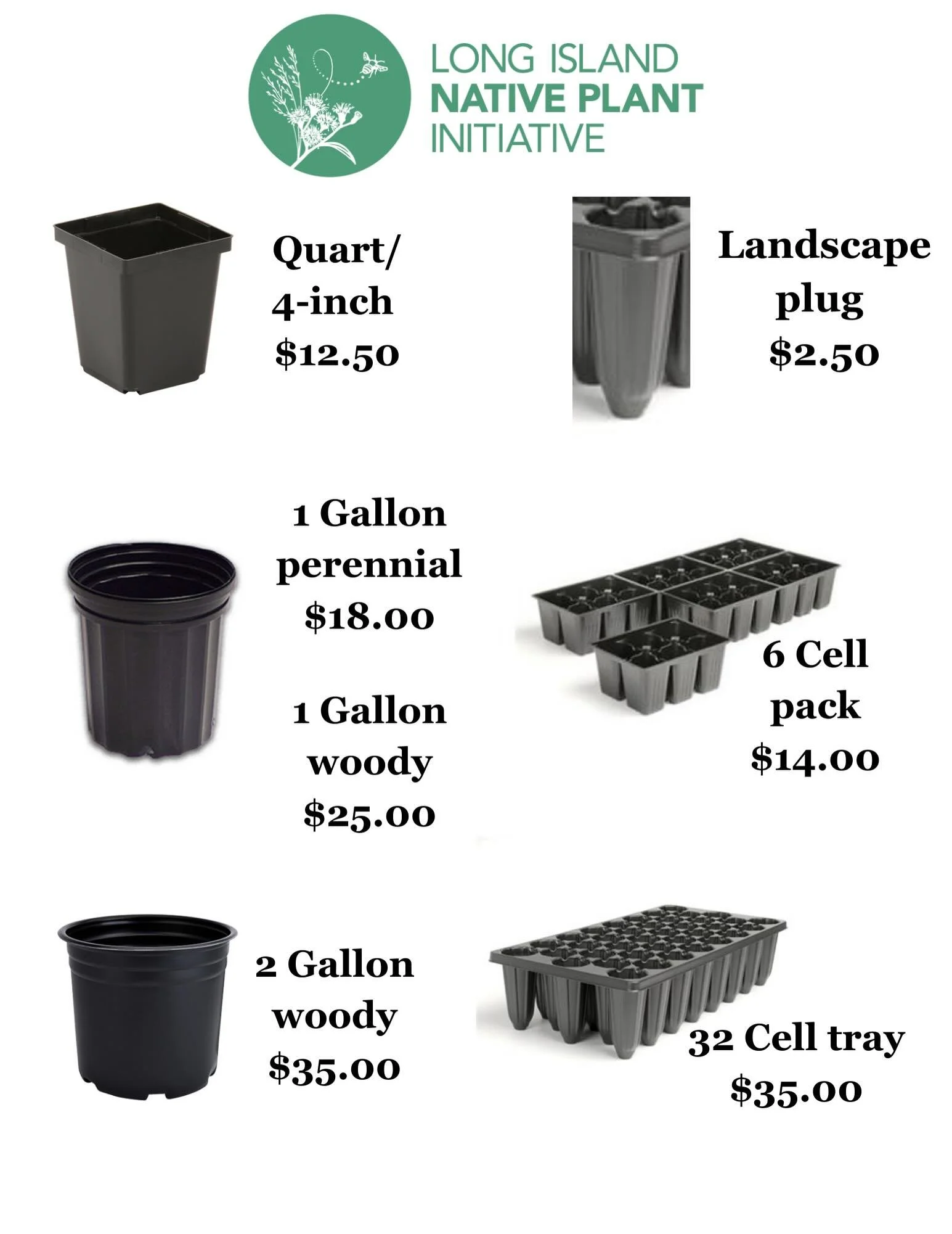 Updated pricing and pictures of pots and trays for clarity. 

Plant Pricing:
Quart/ 4-inch - $12.50
1 Gallon perennial - $18.00
1 Gallon woody - $25.00
2 Gallon woody - $35.00

Landscape plug- $2.50
6 Cell pack - $14.00
32 Cell tray $35.00

All plant