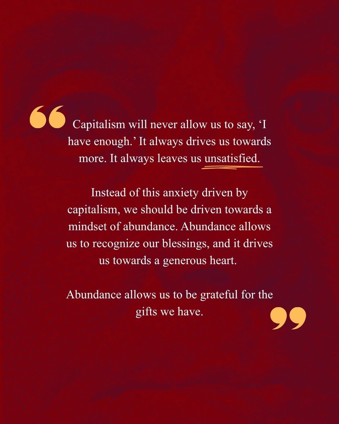 "Capitalism will never allow us to say, ‘I have enough.’ It always drives us towards more. It always leaves us unsatisfied.
Instead of this anxiety driven by capitalism, we should be driven towards a mindset of abundance. Abundance