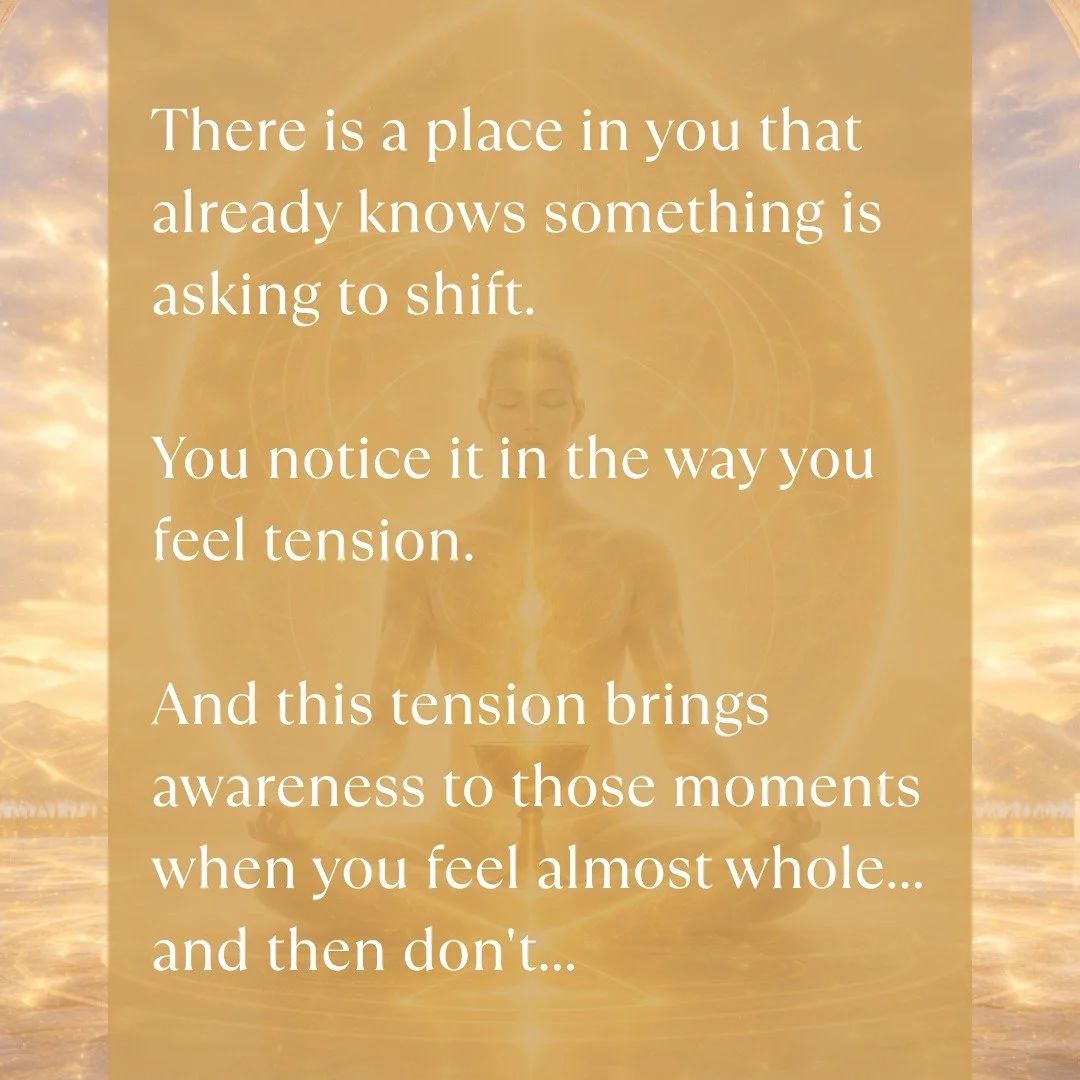 There is a place in you that already knows something is asking to shift.

You notice it in the way you feel tension. And this tension brings awareness to those moments when you feel almost whole... and then don't.

You may notice it in the way you fo