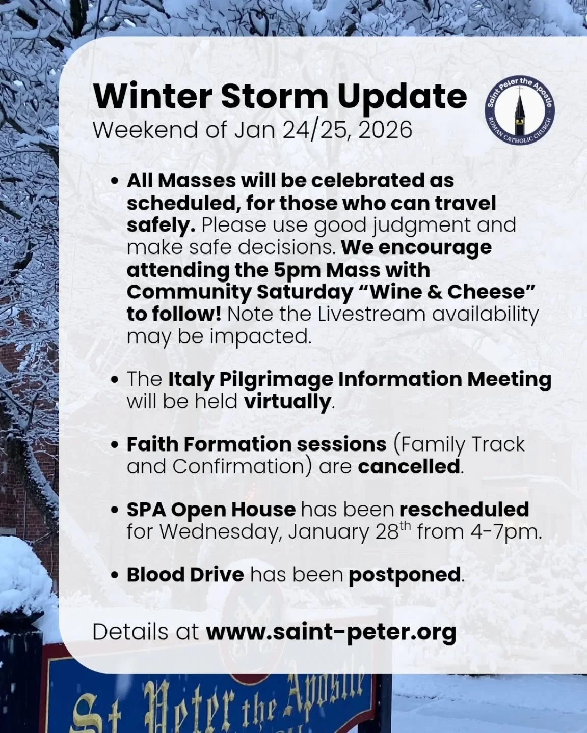 Dear St. Peter's community,

As we prepare for Sunday's forecasted winter storm, we want to share a few updates, keeping everyone&rsquo;s safety front and center.

First of all, all Masses will be celebrated as scheduled, for those who are able to tr