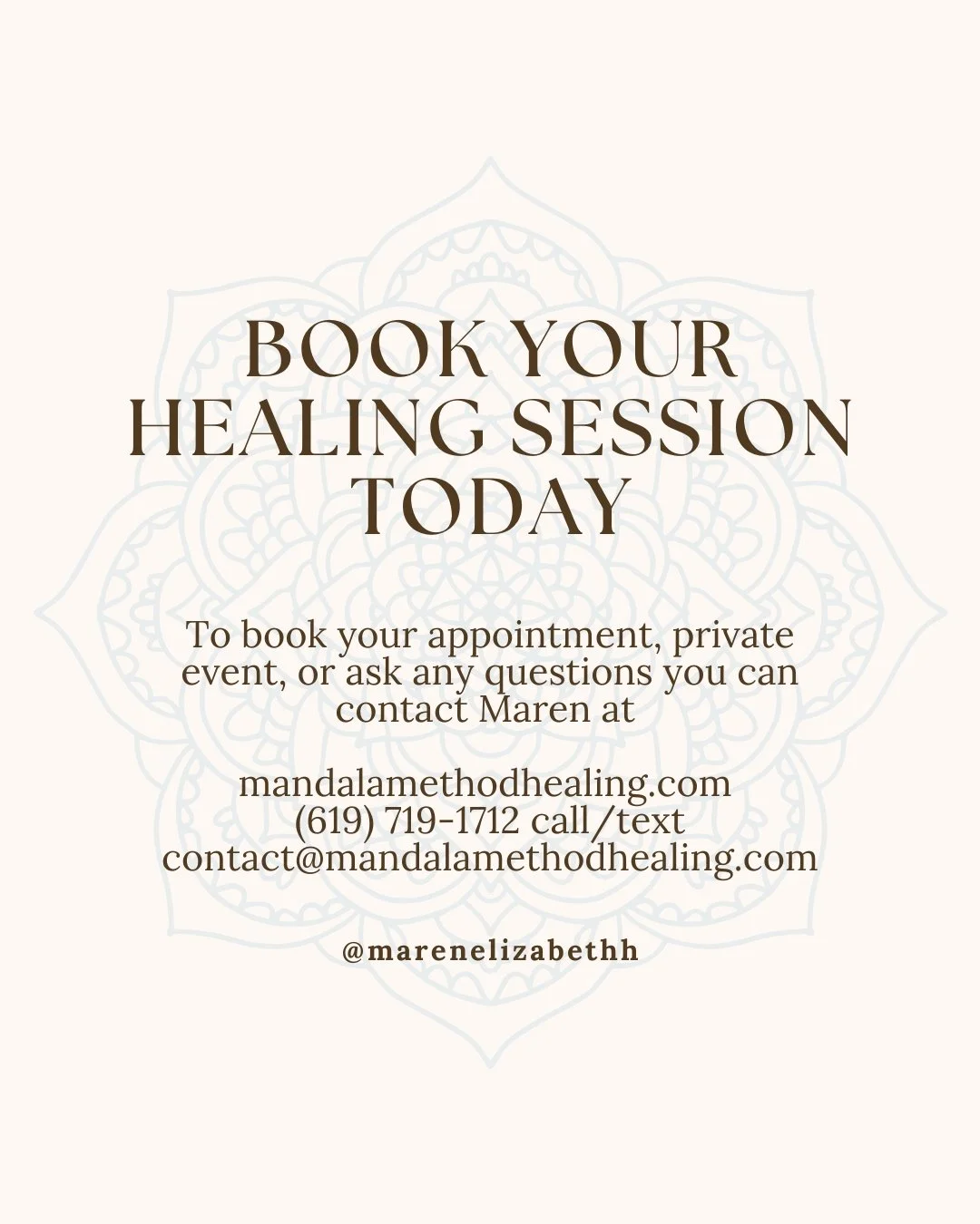Image of text that reads: Book your healing session today. To book your appointment, private event, or ask any questions you can contact Maren at   mandalamethodhealing.com  (619) 719-1712 call/text contact@mandalamethodhealing.com @marenelizabethh