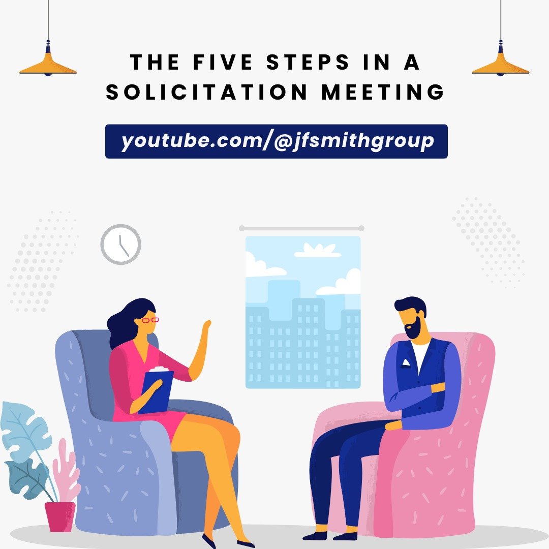 Listen to Jerry describe our proven Five Steps in a Solicitation Meeting @youtube.com/jfsmithgroup!

1. Small talk
2. Purpose of the meeting
3. Tell the story
4. Make the ask
5. Permission to follow up
