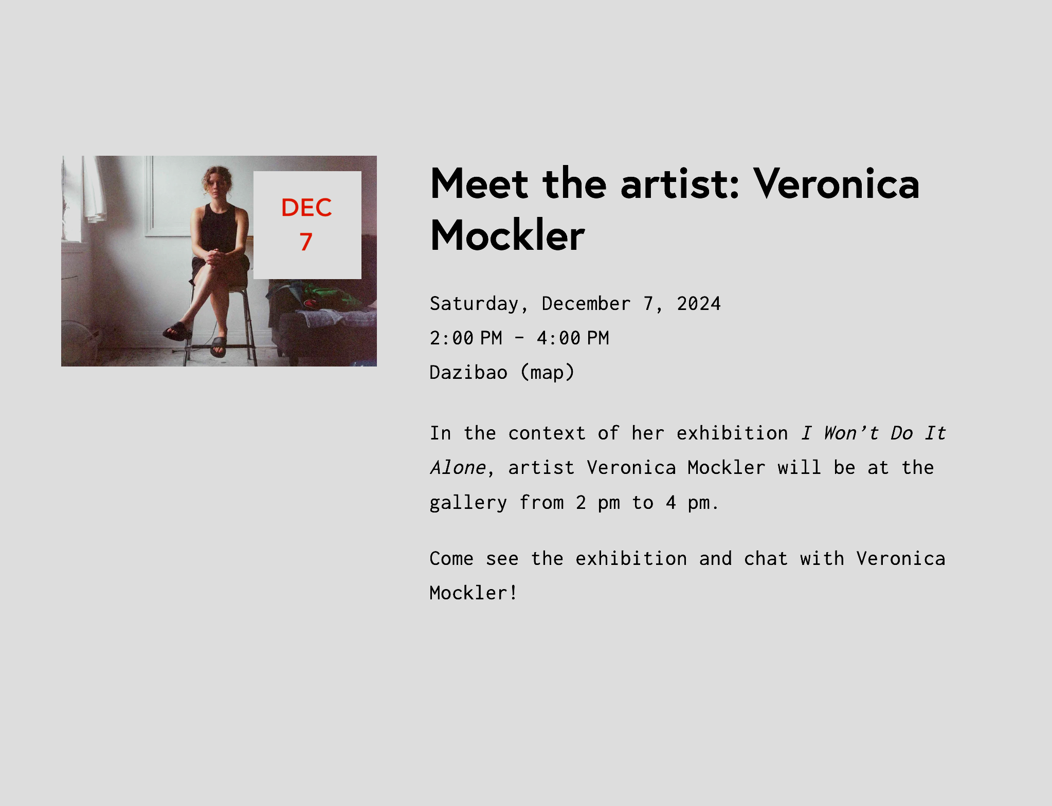 Artist talk: Meet the artist: Veronica Mockler. 
"In the context of her exhibition I Won’t Do It Alone, artist Veronica Mockler will be at the gallery from 2 pm to 4 pm. Come see the exhibition and chat with Veronica Mockler!" Saturday, December 7, 2