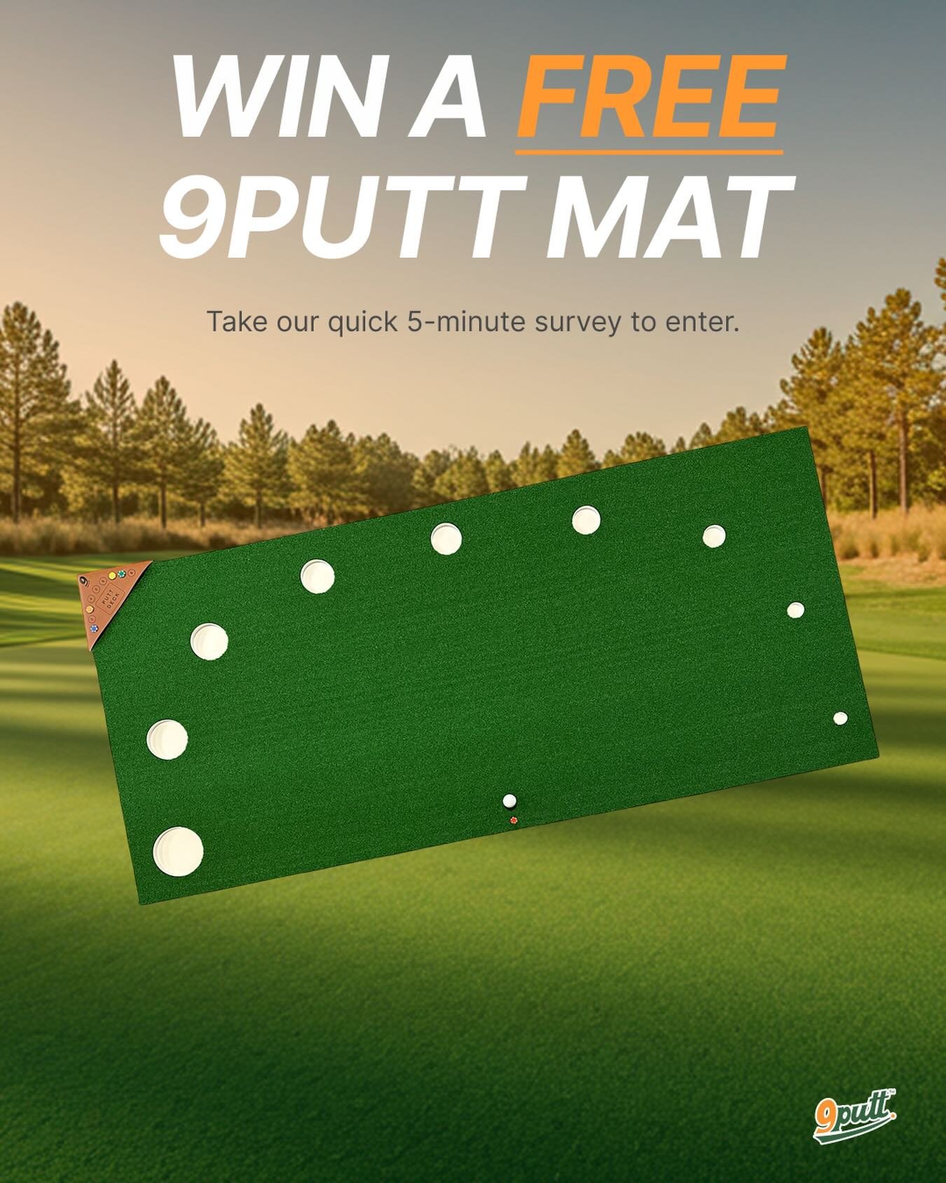 🎉 WIN A FREE 9Putt MAT 🎉

We&rsquo;re looking for your honest feedback.

Take our quick 5-minute survey and you&rsquo;ll be entered to win a free 9Putt mat. As a thank you, everyone who completes the survey will also receive an exclusive discount c