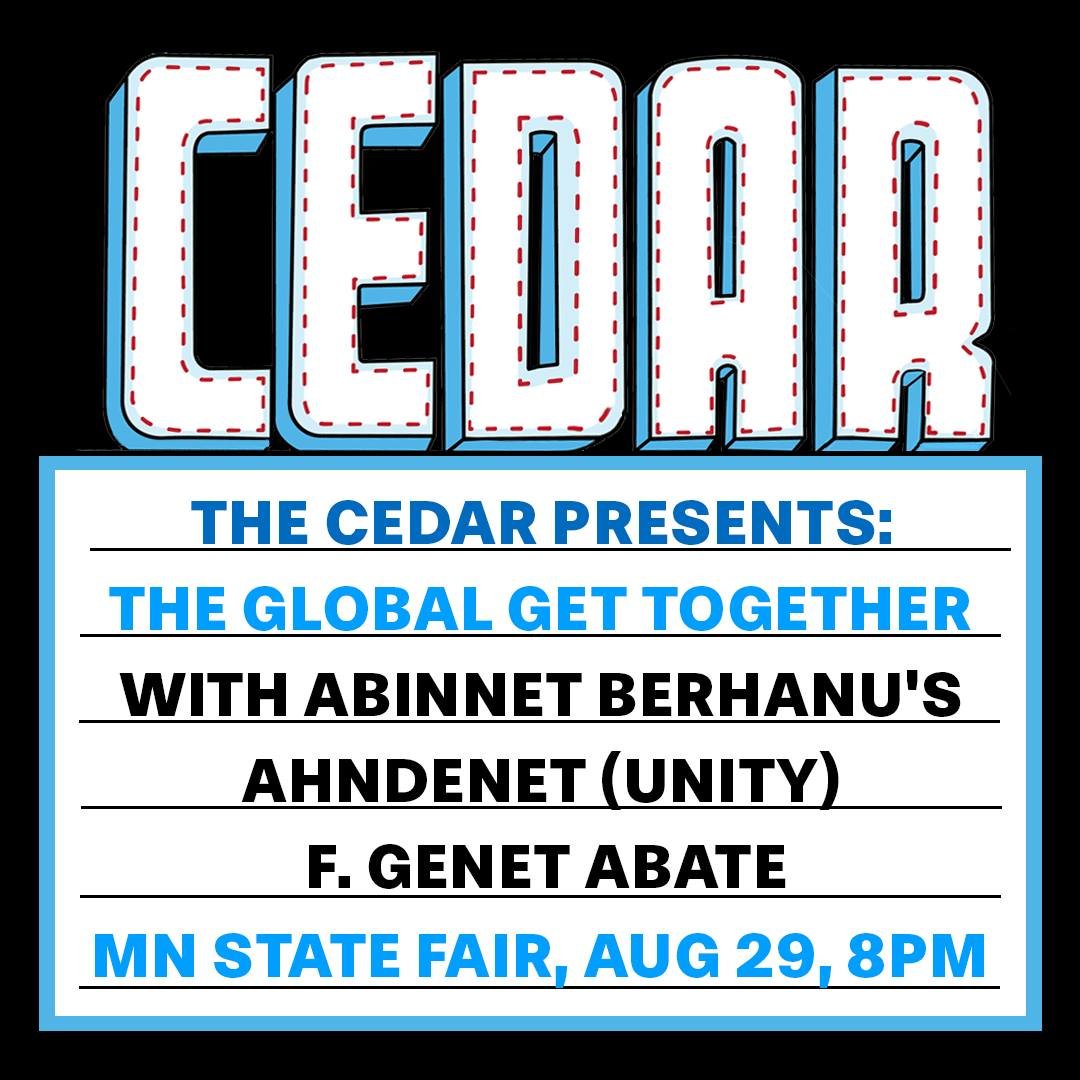 The Cedar Presents
THE GLOBAL GET TOGETHER at MN State Fair/Bazaar After Dark
with ABINNET BERHANU'S AHNDENET አንድነት (Unity) f. Genet Abate
Thursday, August 29, 2024
Show: 8:00 PM
All Ages
Outdoors, mixed seated and standing
$15 pre-fair discount pric