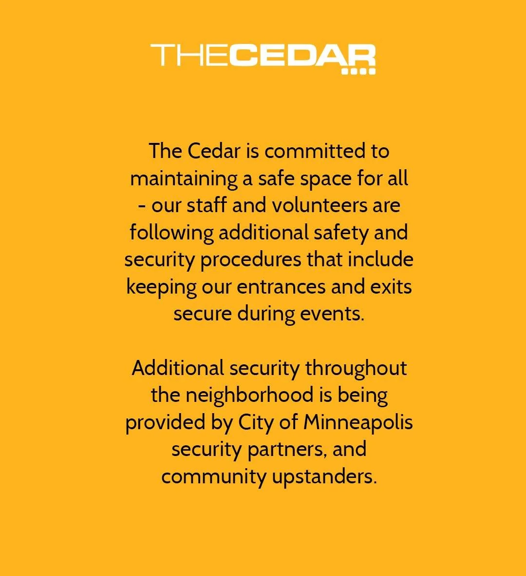 The Cedar is committed to maintaining a safe space for all - our staff and volunteers are following additional safety and security procedures that include keeping our entrances and exits secure during events. - Additional security throughout the neig