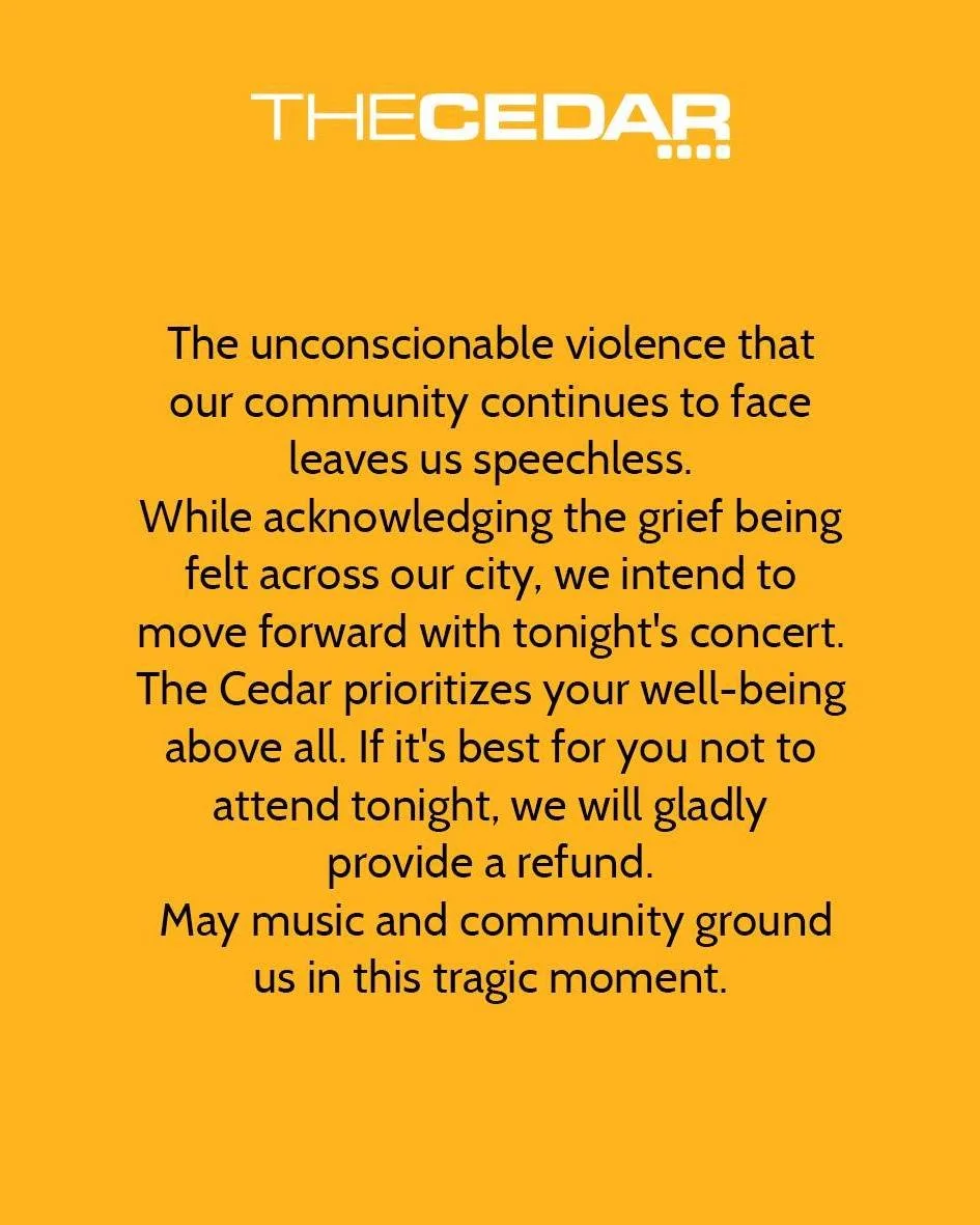 The unconscionable violence that our community continues to face leaves us speechless. While acknowledging the grief being felt across our city, we intend to move forward with tonight's concert. The Cedar prioritizes your well-being above all. If it'