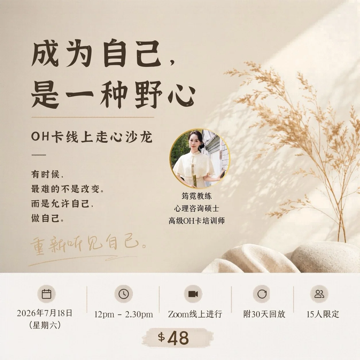 成为自己，是一种野心。

有时候，
人生真正难的，
不是改变自己。
而是终于允许自己，做自己。

时隔一年多，
筠霓教练再次举办线上OH卡走心沙龙。
不是课程，
而是一场重新看见自己的过程。

四幕体验式OH卡沙龙：
✧ 听见自己，不再沉默
✧ 想起自己，曾经勇敢
✧ 看见自己，为何退缩
✧ 成为自己，不再压抑

给自己一个停下来，重新听见内在声音的机会。

15人限定｜$48
附30天回放

2026年7月18日（六）
12pm &ndash; 2.30pm｜Zoom线上进行

报名链接：ht