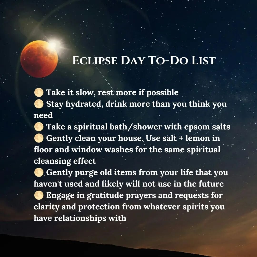 Made this a feed post due to several requests!

Eclipse days are good days to...

🌕 Take it slow, rest more if possible 
🌕 Stay hydrated, drink more than you think you need 
🌕 Take a spiritual bath/shower with epsom salts 
🌕 Gently clean your hou