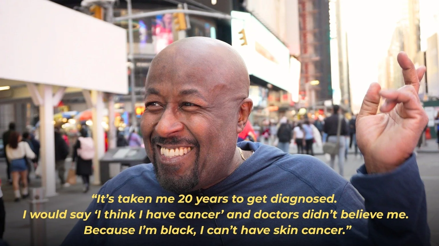 Meet Dion. It was twenty years before someone finally confirmed what he already knew, that he had a rare skin cancer. When he told me his story in the middle of Times Square, he was smiling like that, no resentment and full of life. And he smiled the