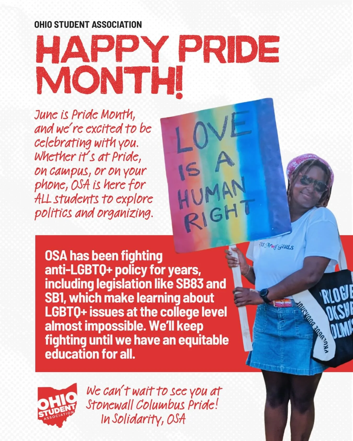 June is Pride Month, and we&rsquo;re excited to be celebrating with you. Whether it&rsquo;s at Pride, on campus, or on your phone, OSA is here for ALL students to explore politics and organizing. 

We have been fighting anti-LGBTQ+ policy for years, 